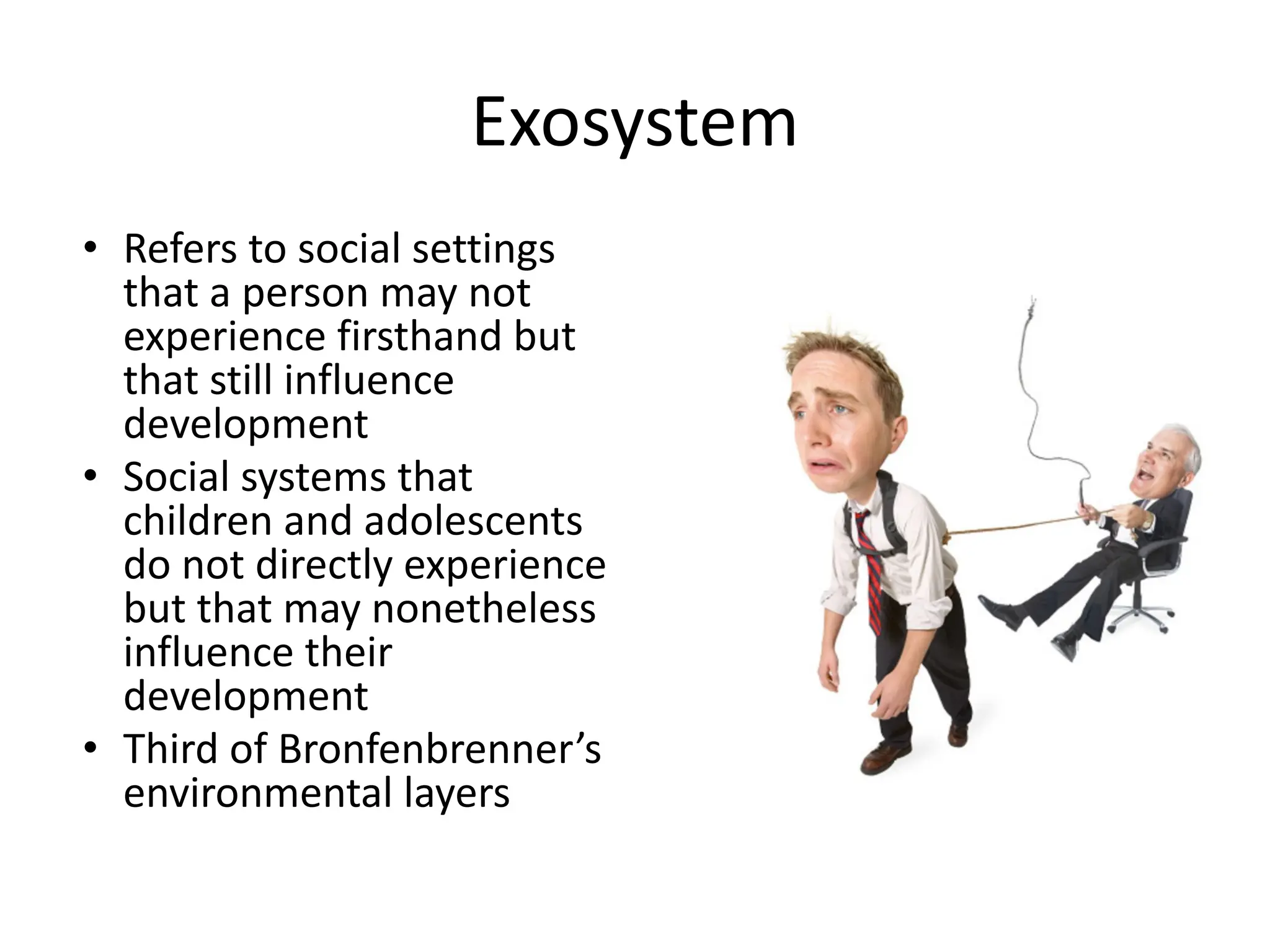 Exosystem
• Refers to social settings
that a person may not
experience firsthand but
that still influence
development
• Social systems that
children and adolescents
do not directly experience
but that may nonetheless
influence their
development
• Third of Bronfenbrenner’s
environmental layers
 