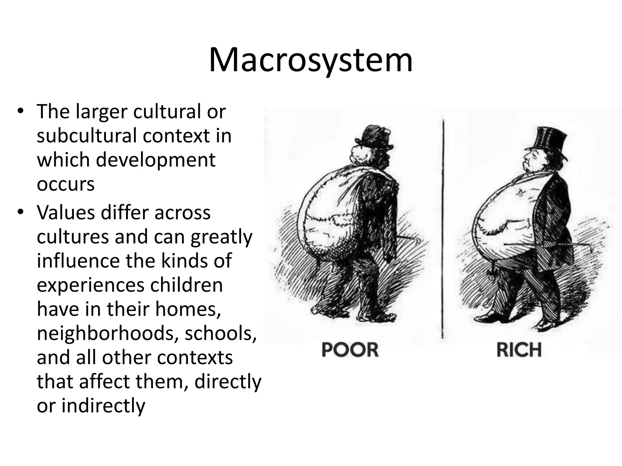 Macrosystem
• The larger cultural or
subcultural context in
which development
occurs
• Values differ across
cultures and can greatly
influence the kinds of
experiences children
have in their homes,
neighborhoods, schools,
and all other contexts
that affect them, directly
or indirectly
 