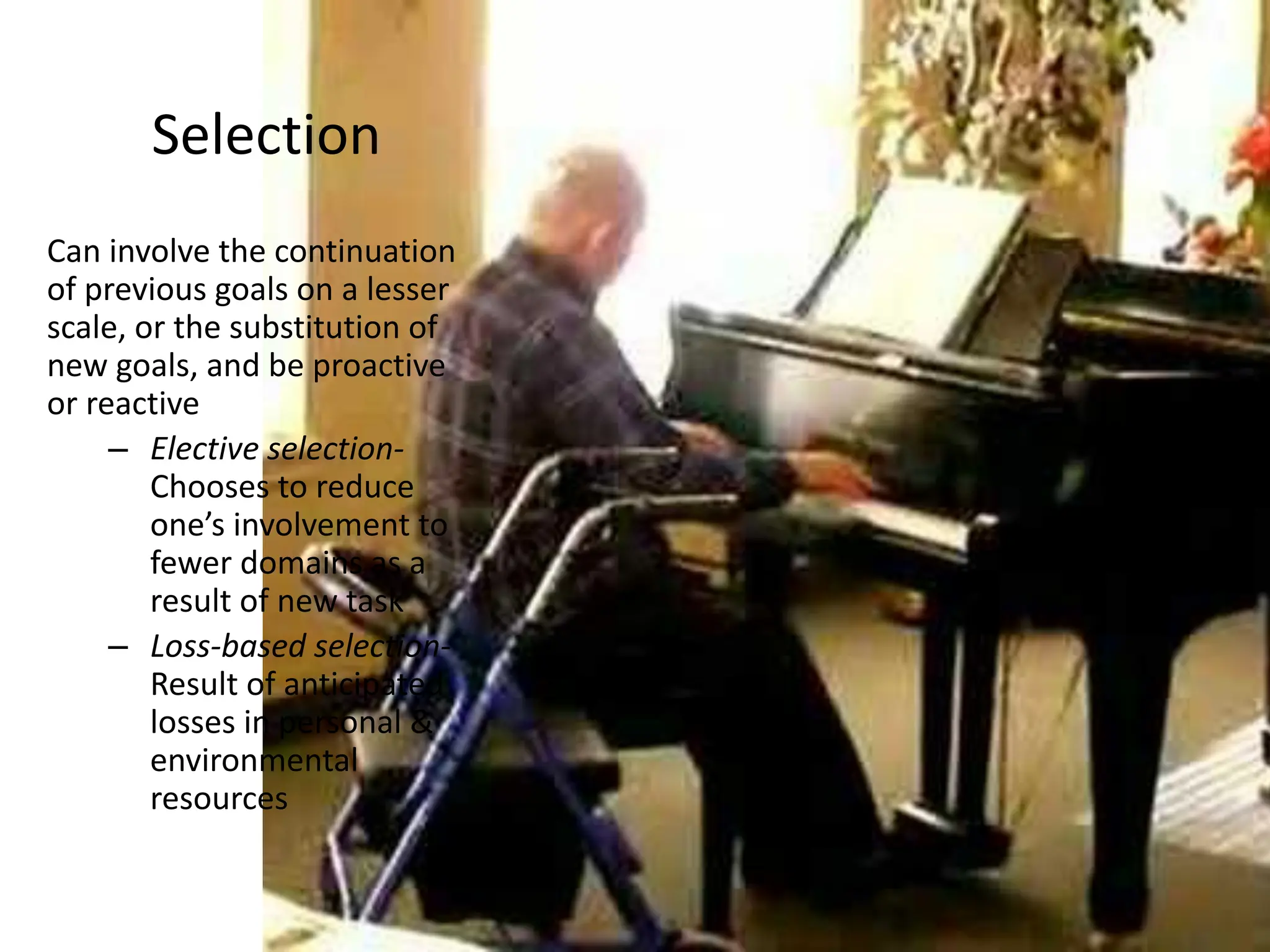Selection
Can involve the continuation
of previous goals on a lesser
scale, or the substitution of
new goals, and be proactive
or reactive
– Elective selection-
Chooses to reduce
one’s involvement to
fewer domains as a
result of new task
– Loss-based selection-
Result of anticipated
losses in personal &
environmental
resources
 