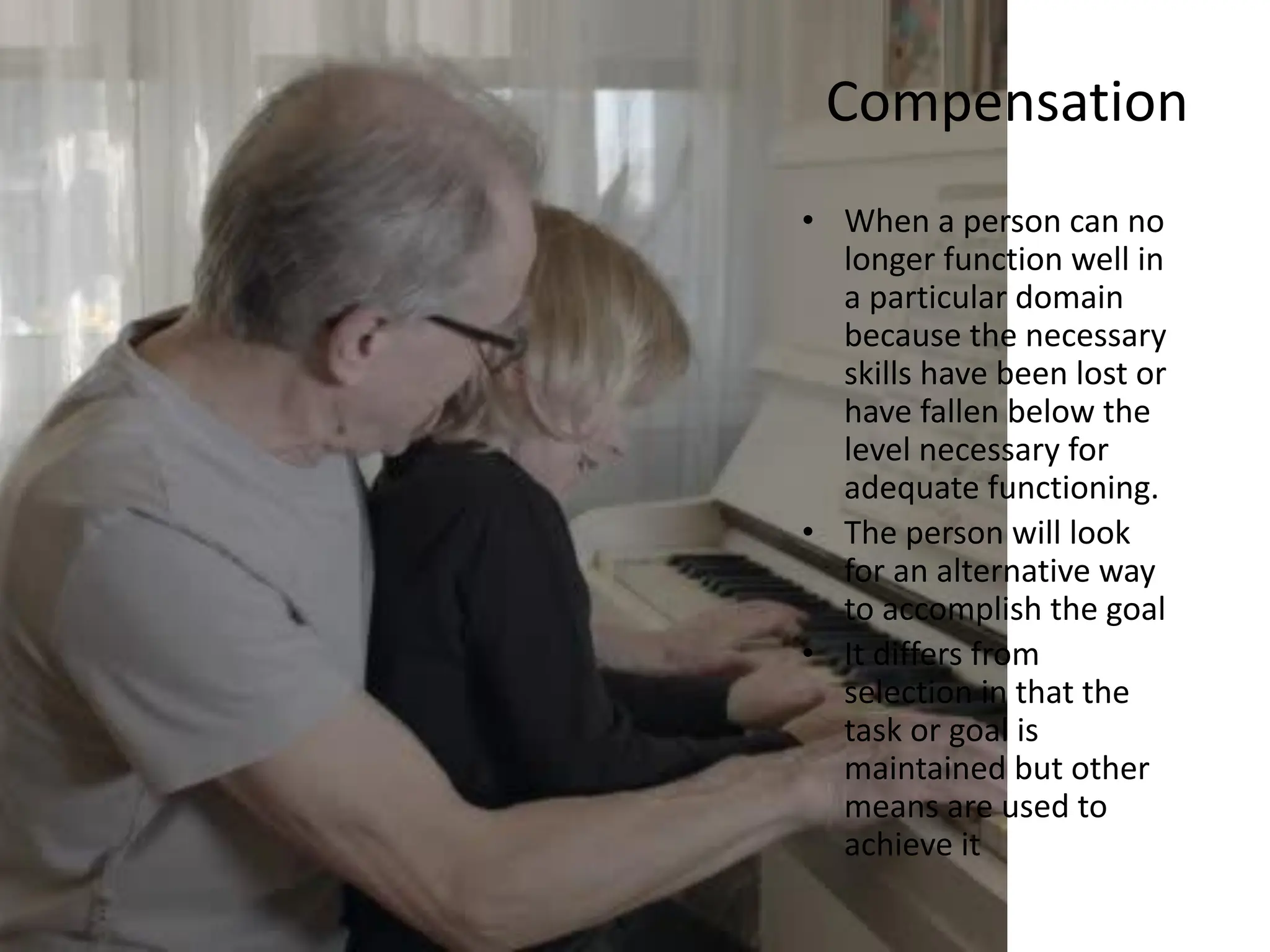 Compensation
• When a person can no
longer function well in
a particular domain
because the necessary
skills have been lost or
have fallen below the
level necessary for
adequate functioning.
• The person will look
for an alternative way
to accomplish the goal
• It differs from
selection in that the
task or goal is
maintained but other
means are used to
achieve it
 