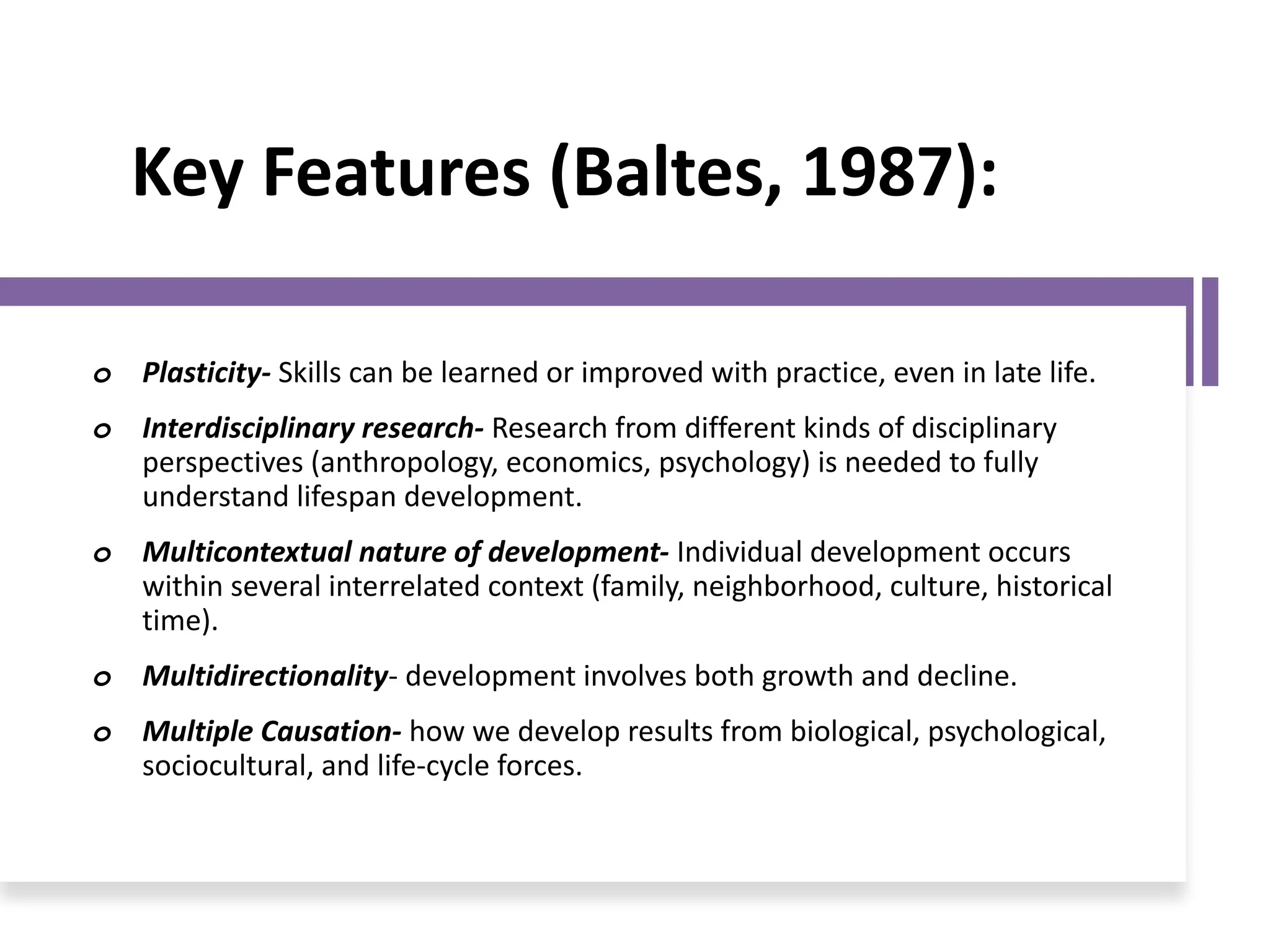 Key Features (Baltes, 1987):
o Plasticity- Skills can be learned or improved with practice, even in late life.
o Interdisciplinary research- Research from different kinds of disciplinary
perspectives (anthropology, economics, psychology) is needed to fully
understand lifespan development.
o Multicontextual nature of development- Individual development occurs
within several interrelated context (family, neighborhood, culture, historical
time).
o Multidirectionality- development involves both growth and decline.
o Multiple Causation- how we develop results from biological, psychological,
sociocultural, and life-cycle forces.
 