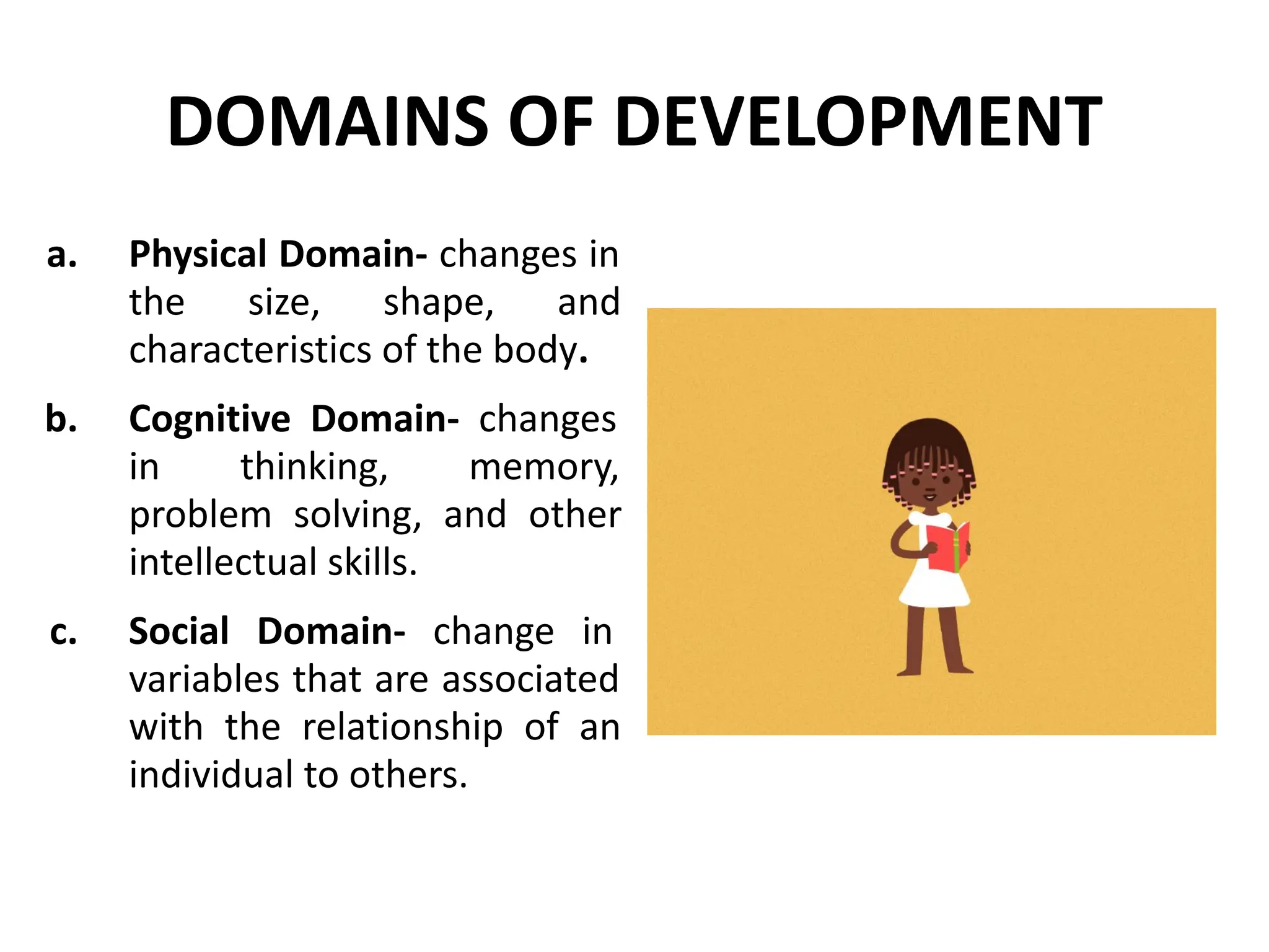 DOMAINS OF DEVELOPMENT
a. Physical Domain- changes in
the size, shape, and
characteristics of the body.
b. Cognitive Domain- changes
in thinking, memory,
problem solving, and other
intellectual skills.
c. Social Domain- change in
variables that are associated
with the relationship of an
individual to others.
 