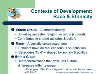 18
© 2009 by the McGraw-Hill Companies, Inc
Contexts of Development:
Race & Ethnicity
● Ethnic Group – A shared identity
 United by ancestry, religion, or origin (cultural)
 Contributes to shared attitudes & beliefs
● Race – A socially-constructed term
 Scholars have no real consensus on definition
 Categories ‘fluid’ – shaped by society & politics
● Ethnic Gloss
 Overgeneralization that obscures cultural
differences within a group
 Examples: ‘Black’ or ‘Hispanic’. What can be an issue
with this?
 