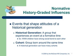 21
© 2009 by the McGraw-Hill Companies, Inc
Normative
History-Graded Influences
⚫ Events that shape attitudes of a
historical generation
o Historical Generation: A group that
experiences an event at a formative time
⚫ Ex: WWII children have strong social bond to each other
o Cohort: Group born around the same time
⚫ A historical generation can have many cohorts
 