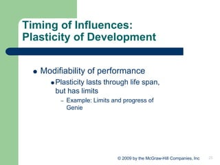 25
© 2009 by the McGraw-Hill Companies, Inc
Timing of Influences:
Plasticity of Development
 Modifiability of performance
Plasticity lasts through life span,
but has limits
– Example: Limits and progress of
Genie
 
