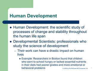 3
Human Development
⚫ Human Development: the scientific study of
processes of change and stability throughout
the human life span
⚫ Developmental Scientists: professionals who
study the science of development
– Their work can have a drastic impact on human
lives
⚫ Example: Researchers in Boston found that children
who went to school hungry or lacked essential nutrients
in their diets had poorer grades and more emotional or
behavioral problems © 2009 by the McGraw-Hill Companies, Inc
 