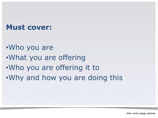 Must cover: 
•Who you are 
•What you are offering 
•Who you are offering it to 
•Why and how you are doing this 
 