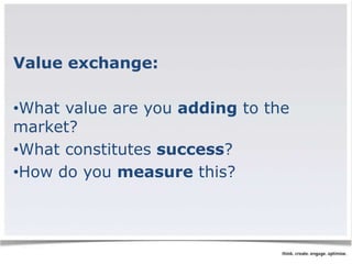 Value exchange: 
•What value are you adding to the 
market? 
•What constitutes success? 
•How do you measure this? 
 