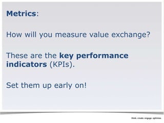 Metrics: 
How will you measure value exchange? 
These are the key performance 
indicators (KPIs). 
Set them up early on! 
 