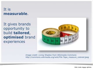 It is 
measurable. 
It gives brands 
opportunity to 
build tailored, 
optimised brand 
experiences 
Image credit: Living Shadow from Wikimedia Commons 
http://commons.wikimedia.org/wiki/File:Tape_measure_colored.jpeg 
 