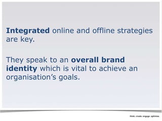 Integrated online and offline strategies 
are key. 
They speak to an overall brand 
identity which is vital to achieve an 
organisation’s goals. 
 