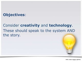 Objectives: 
Consider creativity and technology. 
These should speak to the system AND 
the story. 
 