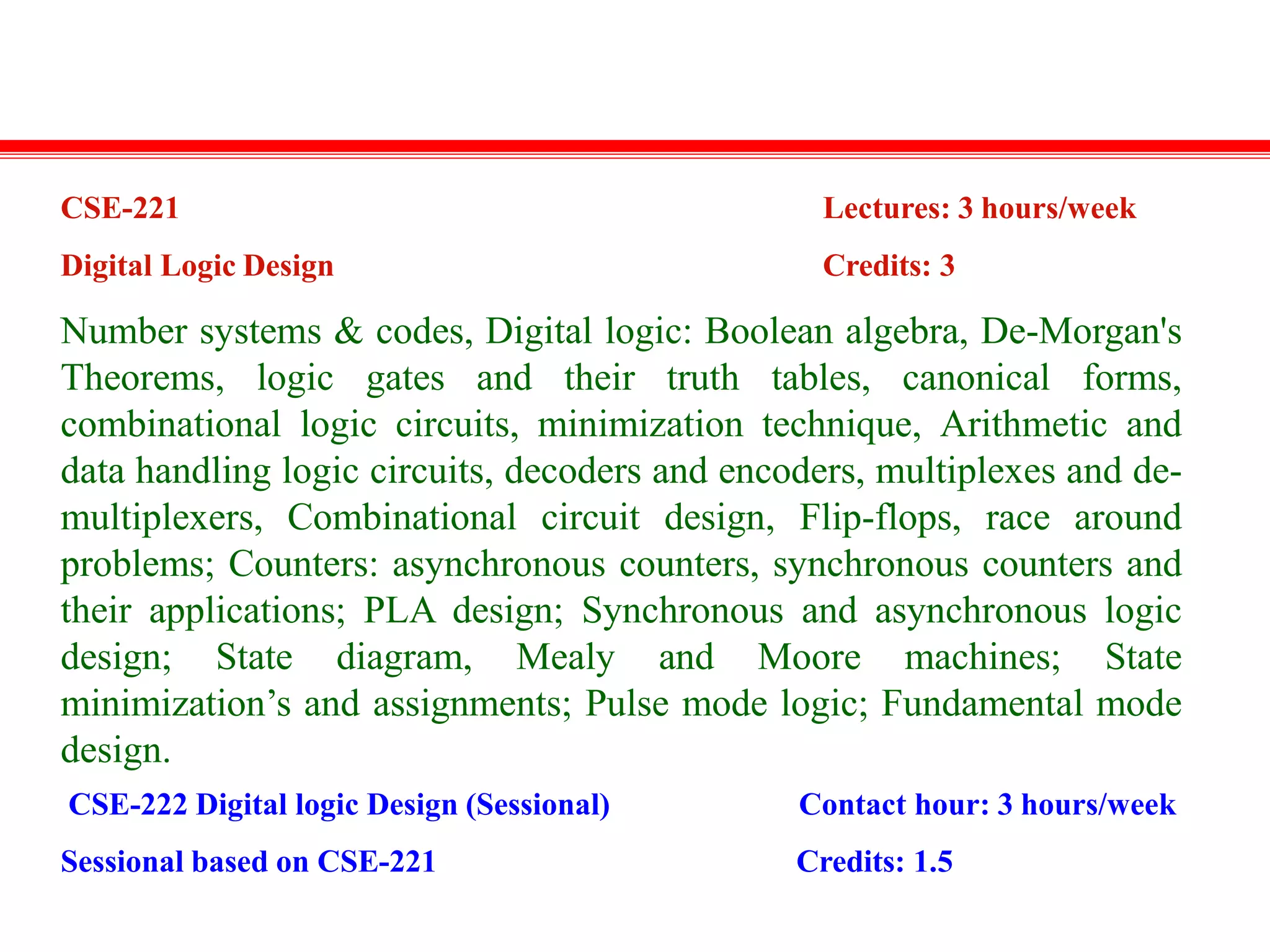 CSE-221
Digital Logic Design
Lectures: 3 hours/week
Credits: 3
Number systems & codes, Digital logic: Boolean algebra, De-Morgan's
Theorems, logic gates and their truth tables, canonical forms,
combinational logic circuits, minimization technique, Arithmetic and
data handling logic circuits, decoders and encoders, multiplexes and de-
multiplexers, Combinational circuit design, Flip-flops, race around
problems; Counters: asynchronous counters, synchronous counters and
their applications; PLA design; Synchronous and asynchronous logic
design; State diagram, Mealy and Moore machines; State
minimization’s and assignments; Pulse mode logic; Fundamental mode
design.
CSE-222 Digital logic Design (Sessional)
Sessional based on CSE-221
Contact hour: 3 hours/week
Credits: 1.5
 