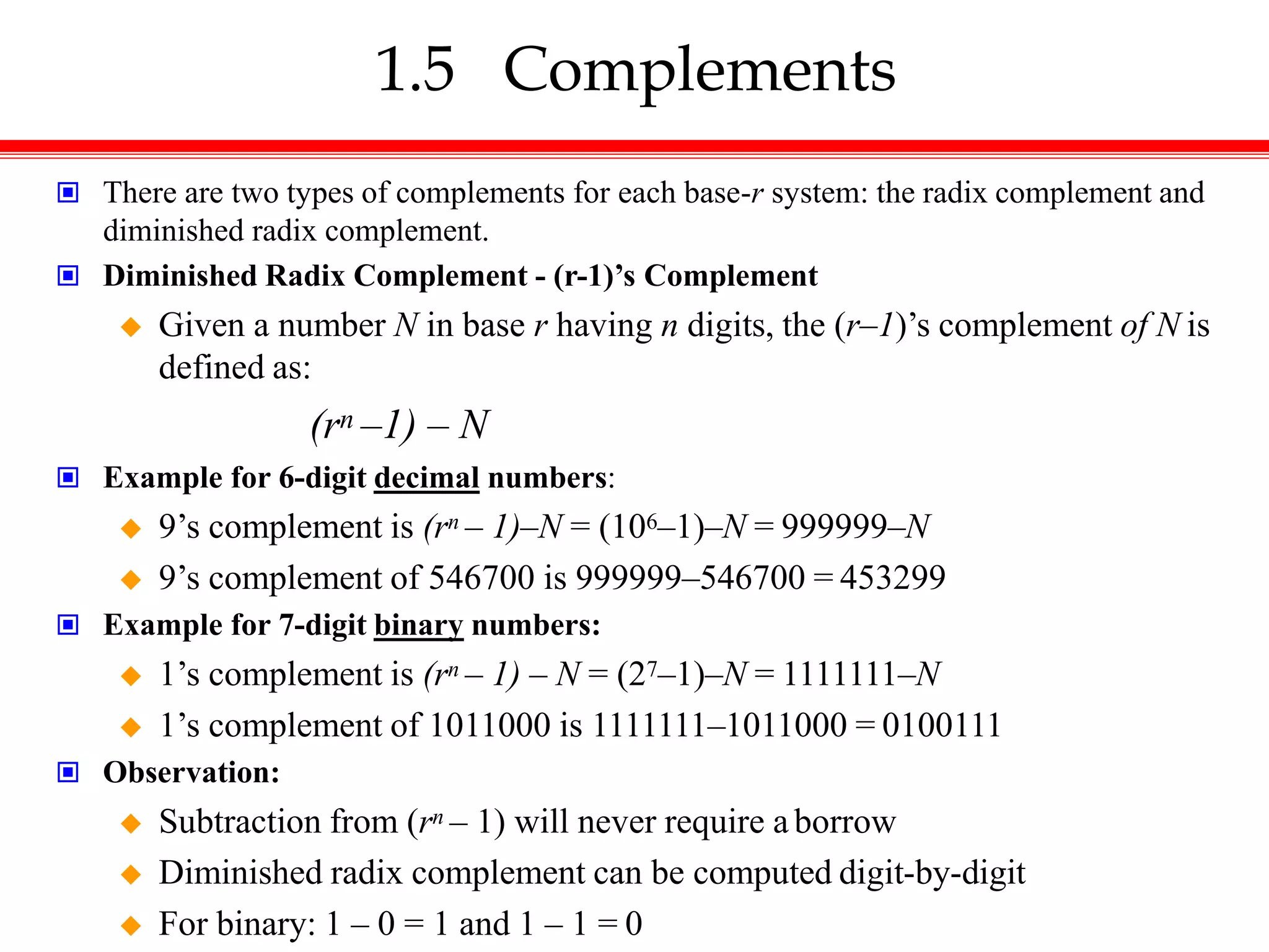 1.5 Complements
 There are two types of complements for each base-r system: the radix complement and
diminished radix complement.
 Diminished Radix Complement - (r-1)’s Complement
 Given a number N in base r having n digits, the (r–1)’s complement of N is
defined as:
(rn –1) – N
 Example for 6-digit decimal numbers:
 9’s complement is (rn – 1)–N = (106–1)–N = 999999–N
 9’s complement of 546700 is 999999–546700 = 453299
 Example for 7-digit binary numbers:
 1’s complement is (rn – 1) – N = (27–1)–N = 1111111–N
 1’s complement of 1011000 is 1111111–1011000 = 0100111
 Observation:
 Subtraction from (rn – 1) will never require a borrow
 Diminished radix complement can be computed digit-by-digit
 For binary: 1 – 0 = 1 and 1 – 1 = 0
 