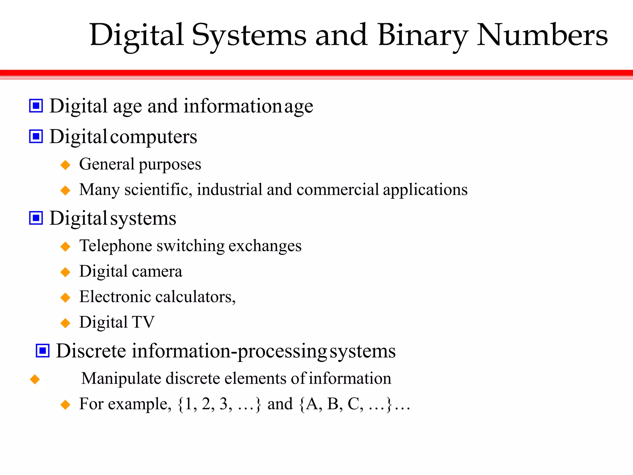 Digital Systems and Binary Numbers
 Digital age and informationage
 Digitalcomputers
 General purposes
 Many scientific, industrial and commercial applications
 Digitalsystems
 Telephone switching exchanges
 Digital camera
 Electronic calculators,
 Digital TV
 Discrete information-processingsystems
 Manipulate discrete elements of information
 For example, {1, 2, 3, …} and {A, B, C, …}…
 