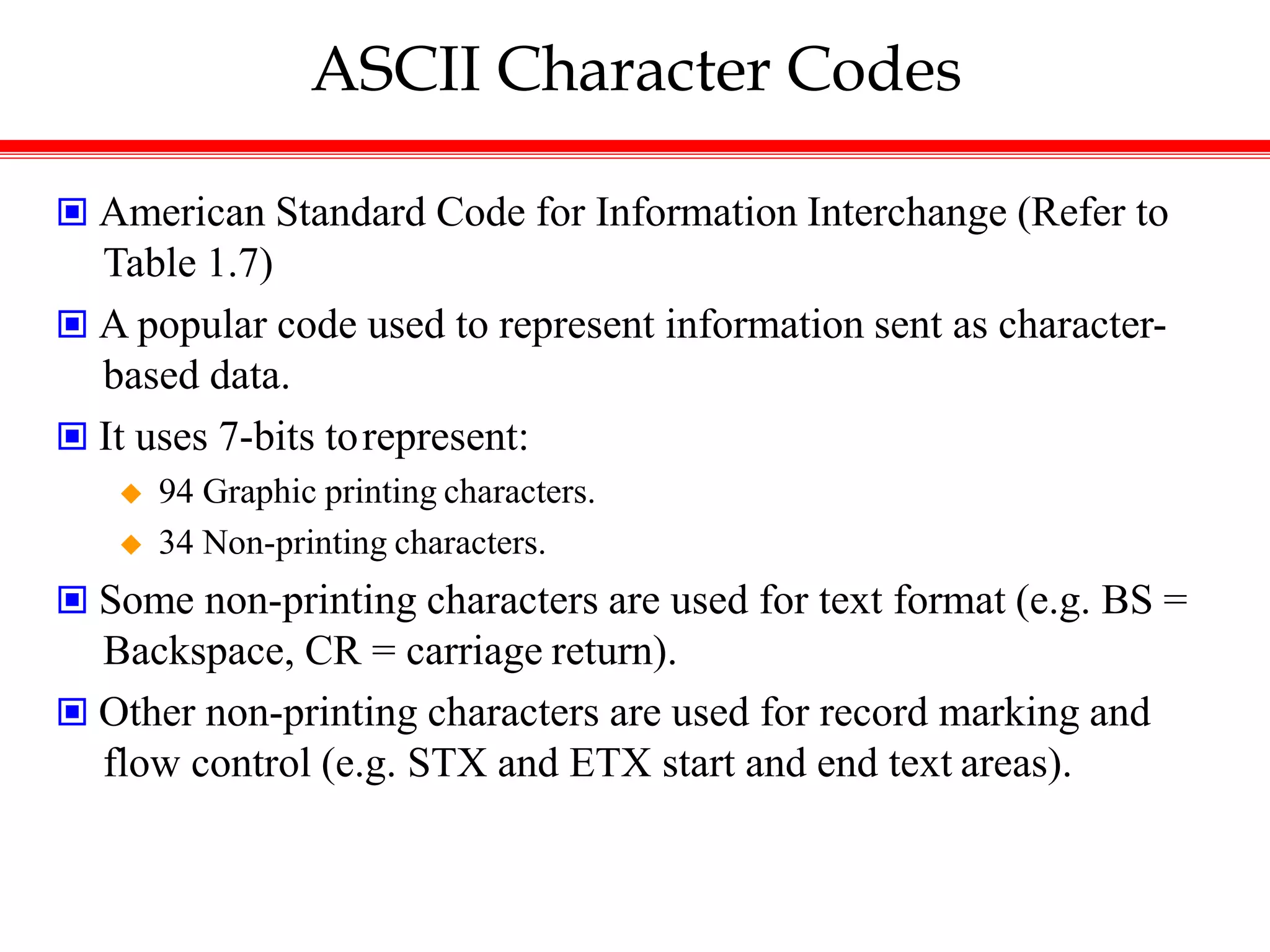 ASCII Character Codes
 American Standard Code for Information Interchange (Refer to
Table 1.7)
 A popular code used to represent information sent as character-
based data.
 It uses 7-bits torepresent:
 94 Graphic printing characters.
 34 Non-printing characters.
 Some non-printing characters are used for text format (e.g. BS =
Backspace, CR = carriage return).
 Other non-printing characters are used for record marking and
flow control (e.g. STX and ETX start and end text areas).
 