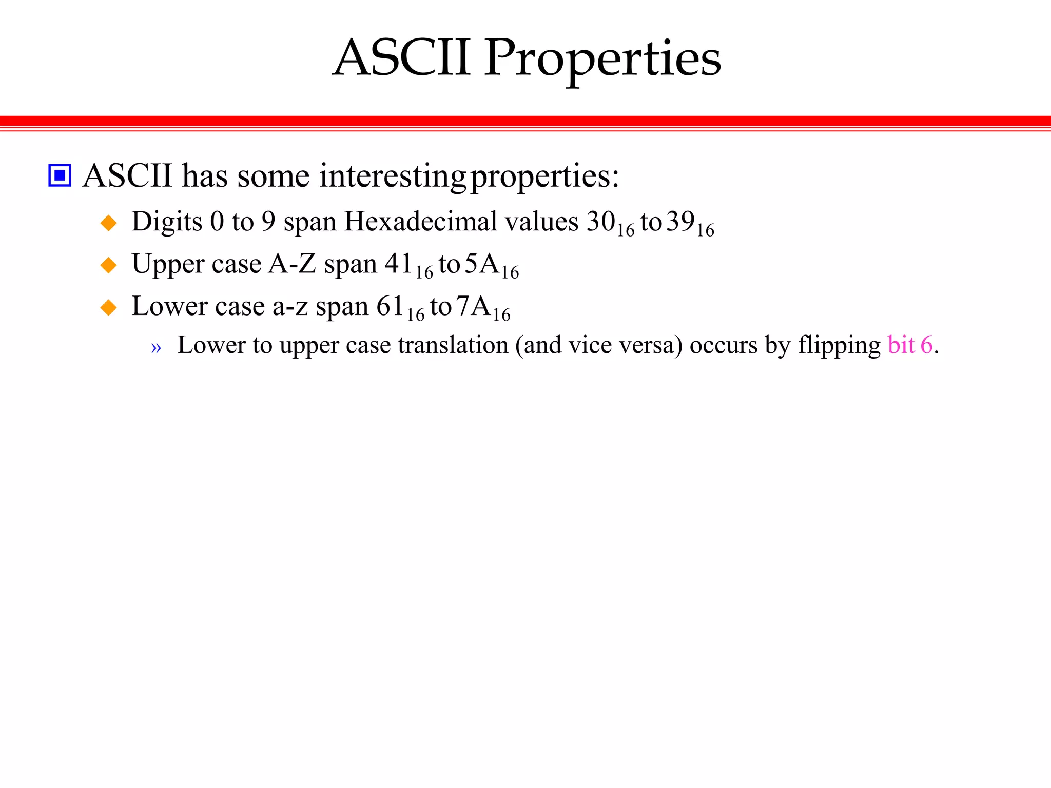 ASCII Properties
 ASCII has some interestingproperties:
 Digits 0 to 9 span Hexadecimal values 3016 to3916
 Upper case A-Z span 4116 to5A16
 Lower case a-z span 6116 to7A16
» Lower to upper case translation (and vice versa) occurs by flipping bit 6.
 