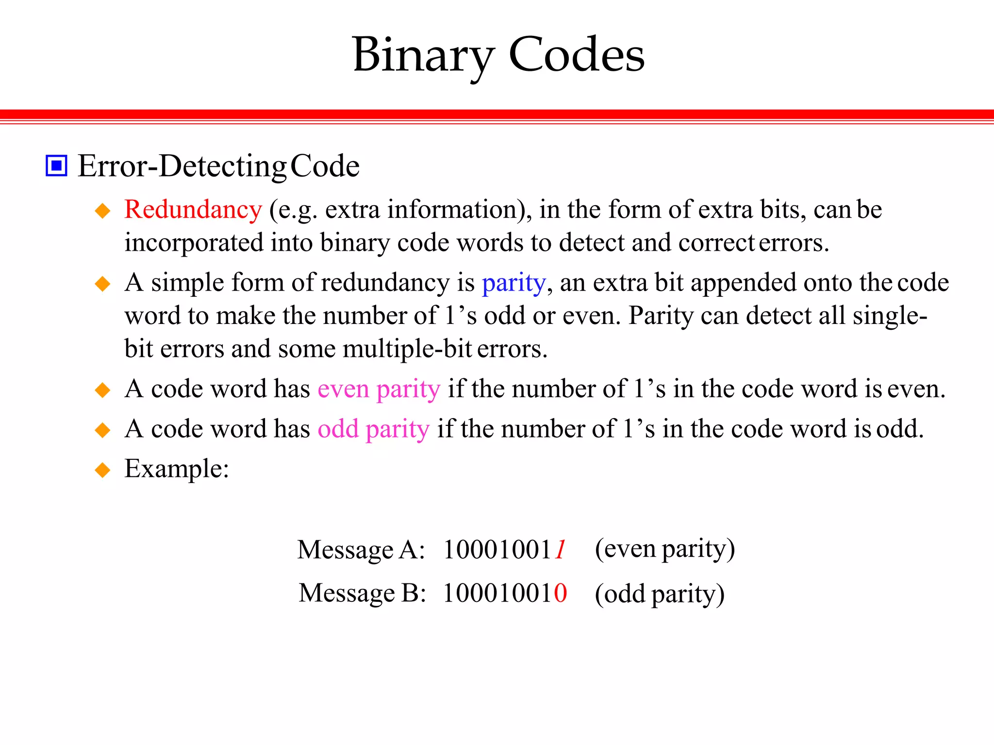 Binary Codes
 Error-DetectingCode
 Redundancy (e.g. extra information), in the form of extra bits, can be
incorporated into binary code words to detect and correcterrors.
 A simple form of redundancy is parity, an extra bit appended onto thecode
word to make the number of 1’s odd or even. Parity can detect all single-
bit errors and some multiple-bit errors.
 A code word has even parity if the number of 1’s in the code word is even.
 A code word has odd parity if the number of 1’s in the code word isodd.
 Example:
Message A: 100010011 (even parity)
Message B: 100010010 (odd parity)
 