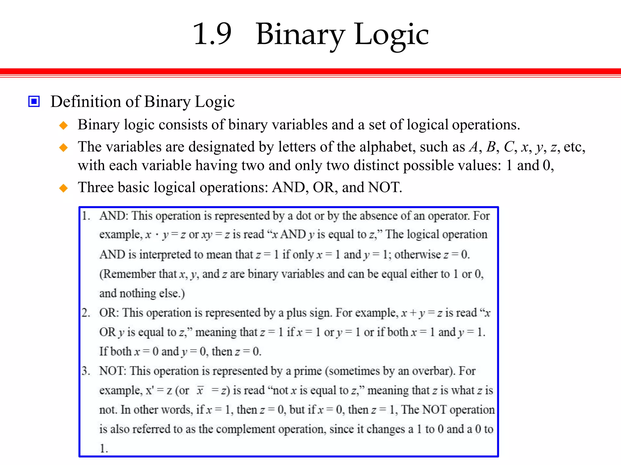 1.9 Binary Logic
 Definition of Binary Logic
 Binary logic consists of binary variables and a set of logical operations.
 The variables are designated by letters of the alphabet, such as A, B, C, x, y, z, etc,
with each variable having two and only two distinct possible values: 1 and 0,
 Three basic logical operations: AND, OR, and NOT.
 