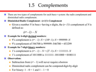 1.5 Complements
 There are two types of complements for each base-r system: the radix complement and
diminished radix complement.
 Diminished Radix Complement - (r-1)’s Complement
 Given a number N in base r having n digits, the (r–1)’s complement of N is
defined as:
(rn –1) – N
 Example for 6-digit decimal numbers:
 9’s complement is (rn – 1)–N = (106–1)–N = 999999–N
 9’s complement of 546700 is 999999–546700 = 453299
 Example for 7-digit binary numbers:
 1’s complement is (rn – 1) – N = (27–1)–N = 1111111–N
 1’s complement of 1011000 is 1111111–1011000 = 0100111
 Observation:
 Subtraction from (rn – 1) will never require a borrow
 Diminished radix complement can be computed digit-by-digit
 For binary: 1 – 0 = 1 and 1 – 1 = 0
 