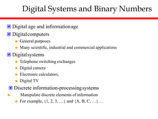Digital Systems and Binary Numbers
 Digital age and informationage
 Digitalcomputers
 General purposes
 Many scientific, industrial and commercial applications
 Digitalsystems
 Telephone switching exchanges
 Digital camera
 Electronic calculators,
 Digital TV
 Discrete information-processingsystems
 Manipulate discrete elements of information
 For example, {1, 2, 3, …} and {A, B, C, …}…
 