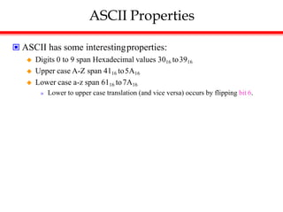 ASCII Properties
 ASCII has some interestingproperties:
 Digits 0 to 9 span Hexadecimal values 3016 to3916
 Upper case A-Z span 4116 to5A16
 Lower case a-z span 6116 to7A16
» Lower to upper case translation (and vice versa) occurs by flipping bit 6.
 