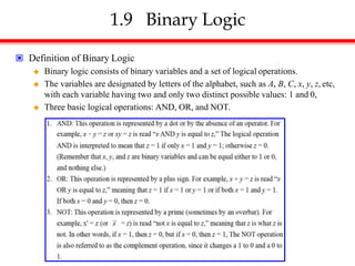1.9 Binary Logic
 Definition of Binary Logic
 Binary logic consists of binary variables and a set of logical operations.
 The variables are designated by letters of the alphabet, such as A, B, C, x, y, z, etc,
with each variable having two and only two distinct possible values: 1 and 0,
 Three basic logical operations: AND, OR, and NOT.
 
