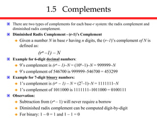 1.5 Complements
 There are two types of complements for each base-r system: the radix complement and
diminished radix complement.
 Diminished Radix Complement - (r-1)’s Complement
 Given a number N in base r having n digits, the (r–1)’s complement of N is
defined as:
(rn –1) – N
 Example for 6-digit decimal numbers:
 9’s complement is (rn – 1)–N = (106–1)–N = 999999–N
 9’s complement of 546700 is 999999–546700 = 453299
 Example for 7-digit binary numbers:
 1’s complement is (rn – 1) – N = (27–1)–N = 1111111–N
 1’s complement of 1011000 is 1111111–1011000 = 0100111
 Observation:
 Subtraction from (rn – 1) will never require a borrow
 Diminished radix complement can be computed digit-by-digit
 For binary: 1 – 0 = 1 and 1 – 1 = 0
 