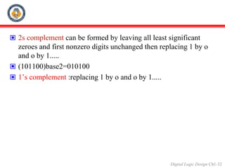 Digital Logic Design Ch1-32
 2s complement can be formed by leaving all least significant
zeroes and first nonzero digits unchanged then replacing 1 by o
and o by 1.....
 (101100)base2=010100
 1’s complement :replacing 1 by o and o by 1.....
 