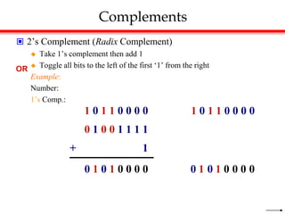 Complements
 2’s Complement (Radix Complement)
 Take 1’s complement then add 1
 Toggle all bits to the left of the first ‘1’ from the right
Example:
Number:
1’s Comp.:
0 1 0 1 0 0 0 0
1 0 1 1 0 0 0 0
0 1 0 0 1 1 1 1
+ 1
OR
1 0 1 1 0 0 0 0
0
0
0
0
1
0
1
0
 