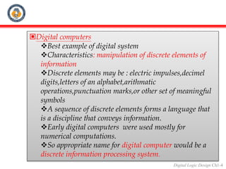 Digital Logic Design Ch1-4
Digital computers
Best example of digital system
Characteristics: manipulation of discrete elements of
information
Discrete elements may be : electric impulses,decimel
digits,letters of an alphabet,arithmatic
operations,punctuation marks,or other set of meaningful
symbols
A sequence of discrete elements forms a language that
is a discipline that conveys information.
Early digital computers were used mostly for
numerical computations.
So appropriate name for digital computer would be a
discrete information processing system.
 