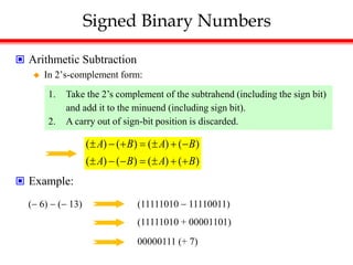 Signed Binary Numbers
 Arithmetic Subtraction
 In 2’s-complement form:
 Example:
1. Take the 2’s complement of the subtrahend (including the sign bit)
and add it to the minuend (including sign bit).
2. A carry out of sign-bit position is discarded.
( ) ( ) ( ) ( )
( ) ( ) ( ) ( )
A B A B
A B A B
      
      
( 6)  ( 13) (11111010  11110011)
(11111010 + 00001101)
00000111 (+ 7)
 