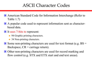 ASCII Character Codes
 American Standard Code for Information Interchange (Refer to
Table 1.7)
 A popular code used to represent information sent as character-
based data.
 It uses 7-bits to represent:
 94 Graphic printing characters.
 34 Non-printing characters.
 Some non-printing characters are used for text format (e.g. BS =
Backspace, CR = carriage return).
 Other non-printing characters are used for record marking and
flow control (e.g. STX and ETX start and end text areas).
 