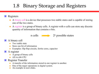 1.8 Binary Storage and Registers
 Registers
 A binary cell is a device that possesses two stable states and is capable of storing
one of the two states.
 A register is a group of binary cells. A register with n cells can store any discrete
quantity of information that contains n bits.
 A binary cell
 Two stable state
 Store one bit of information
 Examples: flip-flop circuits, ferrite cores, capacitor
 A register
 A group of binary cells
 AX in x86 CPU
 Register Transfer
 A transfer of the information stored in one register to another.
 One of the major operations in digital system.
 An example in next slides.
n cells 2n possible states
 