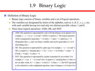1.9 Binary Logic
 Definition of Binary Logic
 Binary logic consists of binary variables and a set of logical operations.
 The variables are designated by letters of the alphabet, such as A, B, C, x, y, z, etc,
with each variable having two and only two distinct possible values: 1 and 0,
 Three basic logical operations: AND, OR, and NOT.
 