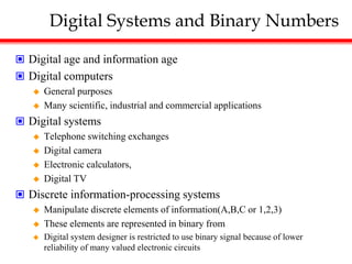Digital Systems and Binary Numbers
 Digital age and information age
 Digital computers
 General purposes
 Many scientific, industrial and commercial applications
 Digital systems
 Telephone switching exchanges
 Digital camera
 Electronic calculators,
 Digital TV
 Discrete information-processing systems
 Manipulate discrete elements of information(A,B,C or 1,2,3)
 These elements are represented in binary from
 Digital system designer is restricted to use binary signal because of lower
reliability of many valued electronic circuits
 