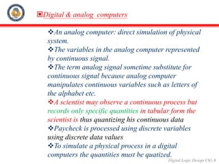 Digital Logic Design Ch1-8
Digital & analog computers
An analog computer: direct simulation of physical
system.
The variables in the analog computer represented
by continuous signal.
The term analog signal sometime substitute for
continuous signal because analog computer
manipulates continuous variables such as letters of
the alphabet etc.
A scientist may observe a continuous process but
records only specific quantities in tabular form the
scientist is thus quantizing his continuous data
Paycheck is processed using discrete variables
using discrete data values
To simulate a physical process in a digital
computers the quantities must be quatized.
 