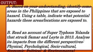 A. Based on your understanding, identify some
areas in the Philippines that are exposed to
hazard. Using a table, indicate what potential
hazards these areas/locations are exposed to.
B. Read an account of Super Typhoon Yolanda
that struck Samar and Leyte in 2013. Analyse
its impacts from the different perspectives:
Physical, Psychological, Socio-cultural,
OUTPUT:
 