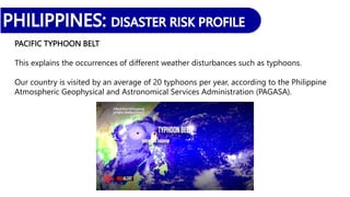 PACIFIC TYPHOON BELT
This explains the occurrences of different weather disturbances such as typhoons.
Our country is visited by an average of 20 typhoons per year, according to the Philippine
Atmospheric Geophysical and Astronomical Services Administration (PAGASA).
 