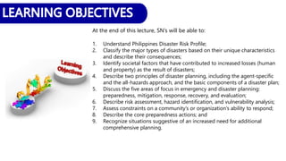 At the end of this lecture, SN’s will be able to:
1. Understand Philippines Disaster Risk Profile;
2. Classify the major types of disasters based on their unique characteristics
and describe their consequences;
3. Identify societal factors that have contributed to increased losses (human
and property) as the result of disasters;
4. Describe two principles of disaster planning, including the agent-specific
and the all-hazards approach, and the basic components of a disaster plan;
5. Discuss the five areas of focus in emergency and disaster planning:
preparedness, mitigation, response, recovery, and evaluation;
6. Describe risk assessment, hazard identification, and vulnerability analysis;
7. Assess constraints on a community’s or organization’s ability to respond;
8. Describe the core preparedness actions; and
9. Recognize situations suggestive of an increased need for additional
comprehensive planning.
 