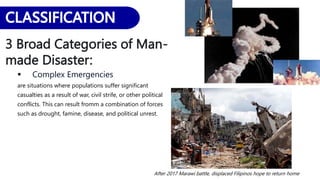 3 Broad Categories of Man-
made Disaster:
 Complex Emergencies
are situations where populations suffer significant
casualties as a result of war, civil strife, or other political
conflicts. This can result fromm a combination of forces
such as drought, famine, disease, and political unrest.
After 2017 Marawi battle, displaced Filipinos hope to return home
 