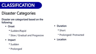 Disaster Categories
Disaster are categorized based on the
following:
 Onset
* Sudden/Rapid
* Slow / Gradual and Progresive
 Impact
* Sudden
* Prolonged
 Duration
* Short
* Prolonged/ Protracted
 Location
 