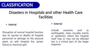 Disasters in Hospitals and other Health Care
Facilities
 Internal
Disruption of normal hospital function
due to injuries or deaths of hospital
personnel or damage to the physical
plant, as with hospital fire, power
failure or chemical spill.
 External
Include scenarios such as
earthquakes, mass casualty events
or epidemics where the hospital
itself may or may not be affected
but is a critical part of the larger
response.
 