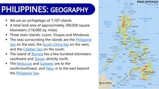  We are an archipelago of 7,107 islands
 A total land area of approximately 300,000 square
kilometers (116,000 sq. miles)
 Three main islands: Luzon, Visayas and Mindanao
 The seas surrounding the islands are the Philippine
Sea on the east, the South China Sea on the west,
and the Celebes Sea on the south.
 The island of Borneo lies a few hundred kilometers
southwest and Taiwan directly north.
 The Moluccas and Sulawesi are to the
south/southwest, and Palau is to the east beyond
the Philippine Sea.
 