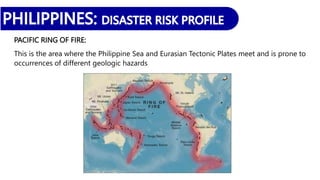 PACIFIC RING OF FIRE:
This is the area where the Philippine Sea and Eurasian Tectonic Plates meet and is prone to
occurrences of different geologic hazards
 