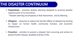  Preparedness - proactive disaster planning designed to structure disaster
response prior to its occurrence.
*Disaster planning encompasses a) Risk Assessment, and b) Warning
 Mitigation - measures to reduce the harmful effects of disasters by limiting
its impact on human health, community function, and economic
infrastructure.
 Prevention - activities to prevent a disaster from occurring and actions to
prevent further disease, disability and loss of life.
 