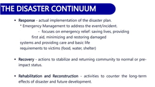  Response - actual implementation of the disaster plan.
* Emergency Management to address the event/incident.
- focuses on emergency relief: saving lives, providing
first aid, minimizing and restoring damaged
systems and providing care and basic life
requirements to victims (food, water, shelter)
 Recovery - actions to stabilize and returning community to normal or pre-
impact status.
 Rehabilitation and Reconstruction - activities to counter the long-term
effects of disaster and future development.
 