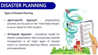 Types of Disaster Planning
• Agent-specific Approach - preparedness
activities are focused on the “most likely threats”
to occur based on their location.
• All-hazards Approach - conceptual model for
disaster preparedness that incorporates disaster
management in all major types of disaster
events to maximize planning efforts, resources
and expenditures.
 