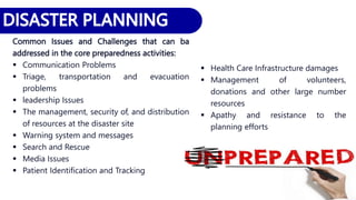 Common Issues and Challenges that can ba
addressed in the core preparedness activities:
 Communication Problems
 Triage, transportation and evacuation
problems
 leadership Issues
 The management, security of, and distribution
of resources at the disaster site
 Warning system and messages
 Search and Rescue
 Media Issues
 Patient Identification and Tracking
 Health Care Infrastructure damages
 Management of volunteers,
donations and other large number
resources
 Apathy and resistance to the
planning efforts
 