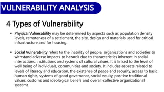 4 Types of Vulnerability
 Physical Vulnerability may be determined by aspects such as population density
levels, remoteness of a settlement, the site, design and materials used for critical
infrastructure and for housing.
 Social Vulnerability refers to the inability of people, organizations and societies to
withstand adverse impacts to hazards due to characteristics inherent in social
interactions, institutions and systems of cultural values. It is linked to the level of
well being of individuals, communities and society. It includes aspects related to
levels of literacy and education, the existence of peace and security, access to basic
human rights, systems of good governance, social equity, positive traditional
values, customs and ideological beliefs and overall collective organizational
systems.
 